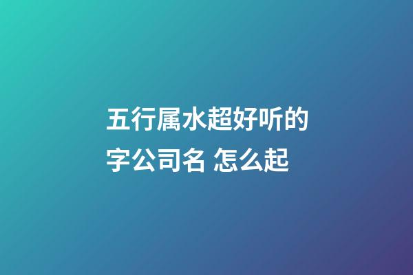 五行属水超好听的字公司名 怎么起-第1张-公司起名-玄机派